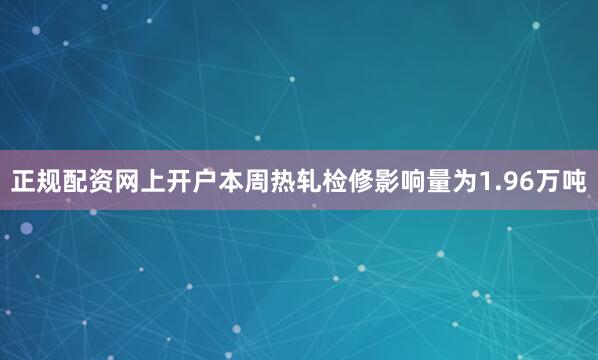 正规配资网上开户本周热轧检修影响量为1.96万吨