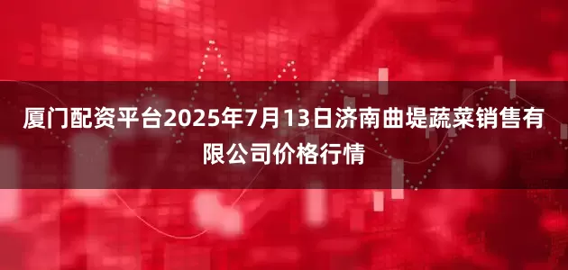 厦门配资平台2025年7月13日济南曲堤蔬菜销售有限公司价格行情