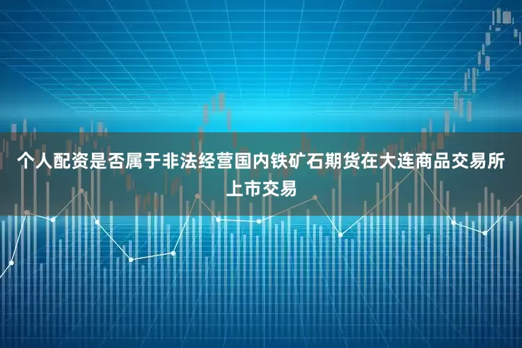 个人配资是否属于非法经营国内铁矿石期货在大连商品交易所上市交易