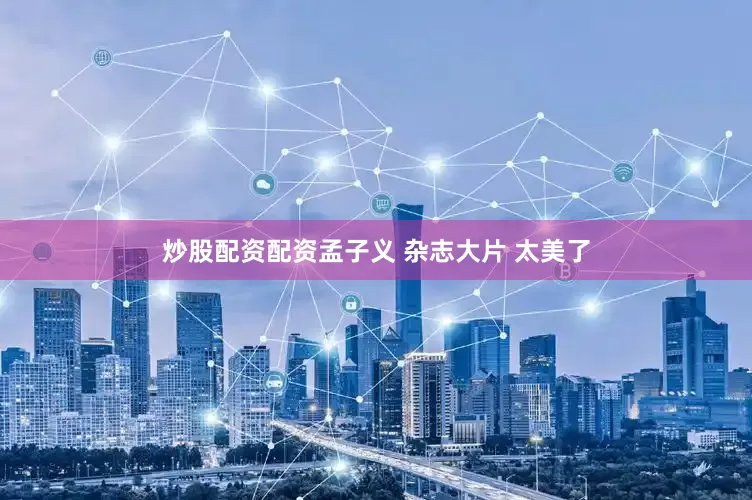 炒股配资配资孟子义 杂志大片 太美了