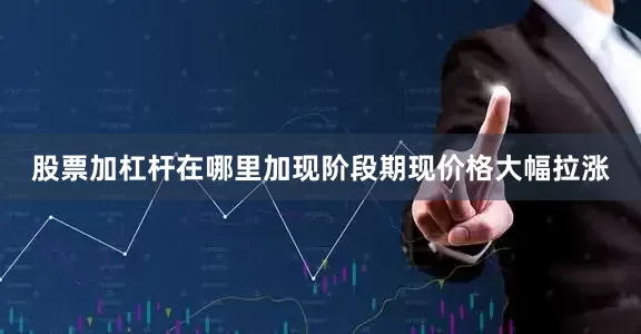 股票加杠杆在哪里加现阶段期现价格大幅拉涨