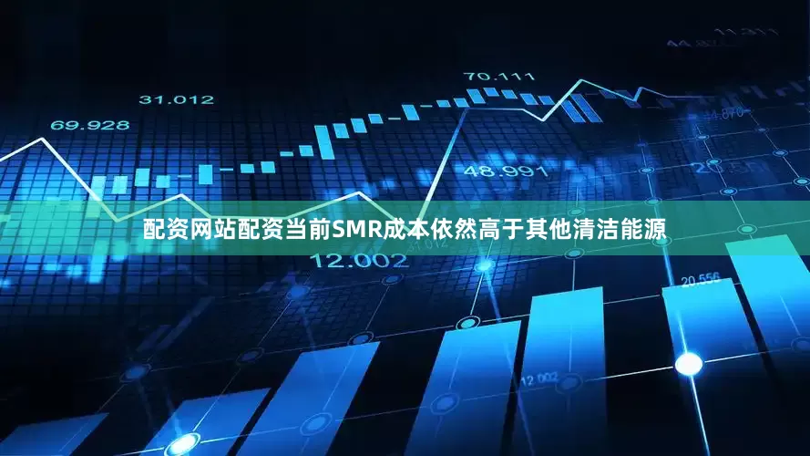 配资网站配资当前SMR成本依然高于其他清洁能源