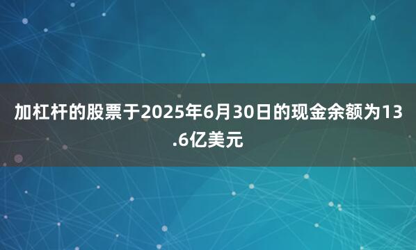 加杠杆的股票于2025年6月30日的现金余额为13.6亿美元
