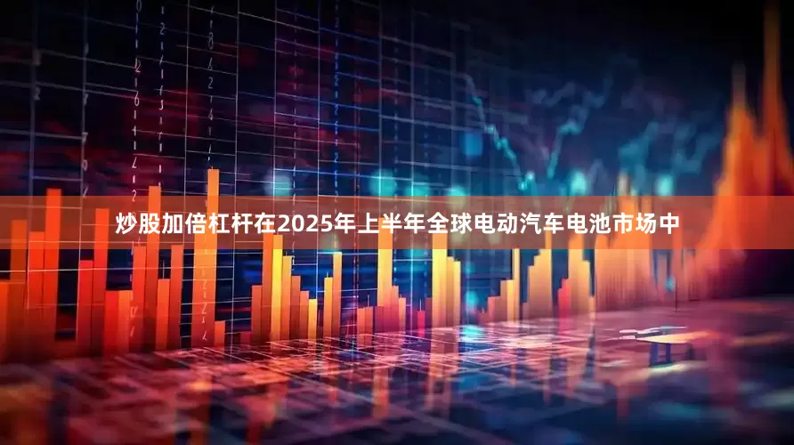 炒股加倍杠杆在2025年上半年全球电动汽车电池市场中