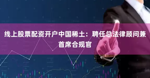 线上股票配资开户中国稀土：聘任总法律顾问兼首席合规官