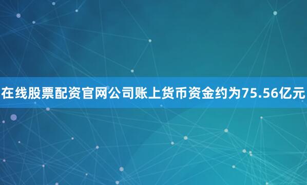 在线股票配资官网公司账上货币资金约为75.56亿元
