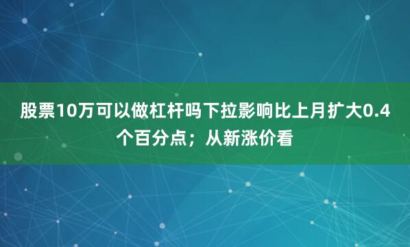 股票10万可以做杠杆吗下拉影响比上月扩大0.4个百分点；从新涨价看
