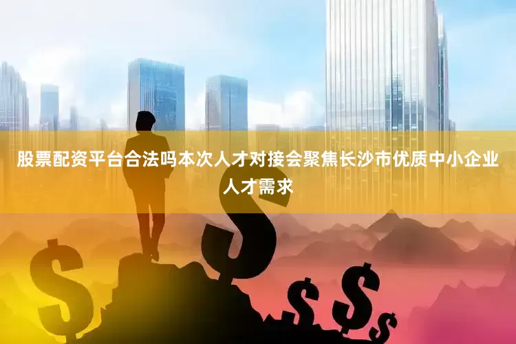 股票配资平台合法吗本次人才对接会聚焦长沙市优质中小企业人才需求