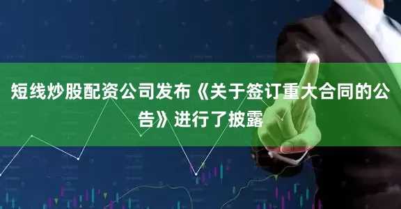 短线炒股配资公司发布《关于签订重大合同的公告》进行了披露